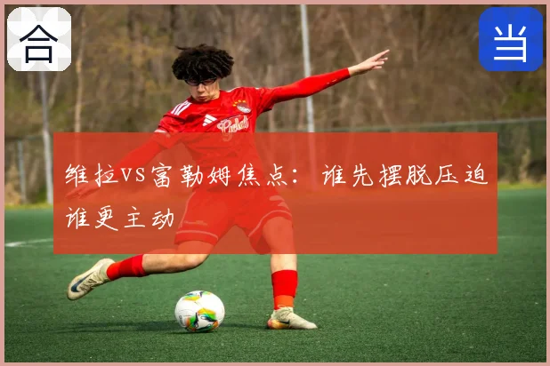 维拉vs富勒姆焦点:谁先摆脱压迫谁更主动