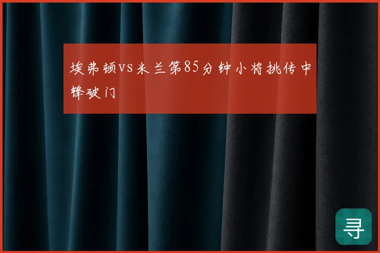 埃弗顿vs米兰第85分钟小将挑传中锋破门