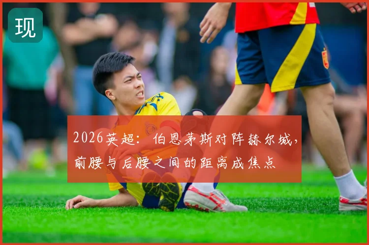 2026英超：伯恩茅斯对阵赫尔城，前腰与后腰之间的距离成焦点